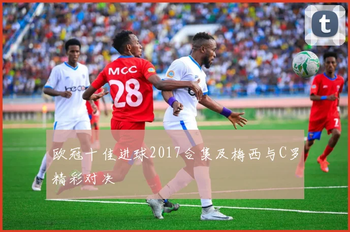 欧冠十佳进球2017合集及梅西与C罗精彩对决